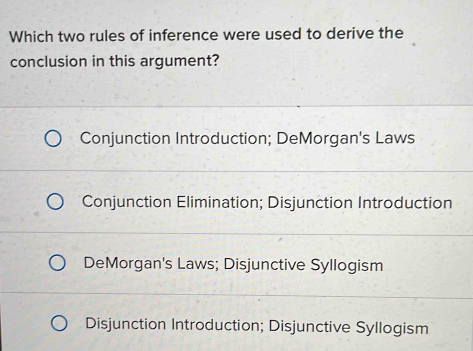 Which two rules of inference were used to derive the
conclusion in this argument?
Conjunction Introduction; DeMorgan's Laws
Conjunction Elimination; Disjunction Introduction
DeMorgan's Laws; Disjunctive Syllogism
Disjunction Introduction; Disjunctive Syllogism