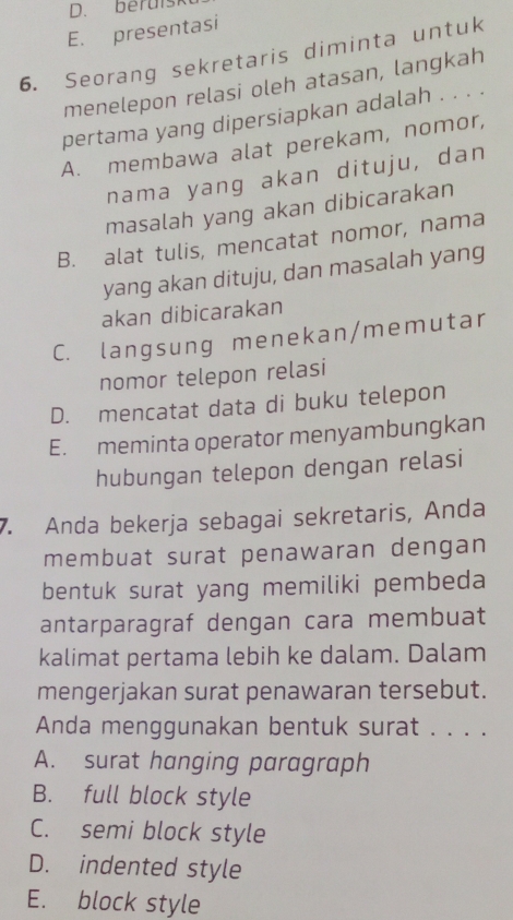 beruisk
E. presentasi
6. Seorang sekretaris diminta untuk
menelepon relasi oleh atasan, langkah
pertama yang dipersiapkan adalah . . . .
A. membawa alat perekam, nomor,
nama yang akan dituju, dan
masalah yang akan dibicarakan
B. alat tulis, mencatat nomor, nama
yang akan dituju, dan masalah yang
akan dibicarakan
C. langsung menekan/memutar
nomor telepon relasi
D. mencatat data di buku telepon
E. meminta operator menyambungkan
hubungan telepon dengan relasi
7. Anda bekerja sebagai sekretaris, Anda
membuat surat penawaran dengan
bentuk surat yang memiliki pembeda
antarparagraf dengan cara membuat
kalimat pertama lebih ke dalam. Dalam
mengerjakan surat penawaran tersebut.
Anda menggunakan bentuk surat . . . .
A. surat hanging paragraph
B. full block style
C. semi block style
D. indented style
E. block style