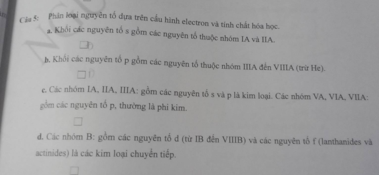 Phân loại nguyên tố dựa trên cấu hình electron và tính chất hóa học.
a. Khối các nguyên tố s gồm các nguyên tố thuộc nhóm IA và IIA.
b. Khối các nguyên tố p gồm các nguyên tố thuộc nhóm IIIA đến VIIIA (trừ He).
c. Các nhóm IA, IIA, IIIA: gồm các nguyên tố s và p là kim loại. Các nhóm VA, VIA, VIIA:
gồm các nguyên tổ p, thường là phi kim.
d. Các nhóm B: gồm các nguyên tố d (từ IB đến VIIIB) và các nguyên tố f (lanthanides và
actinides) là các kim loại chuyển tiếp.