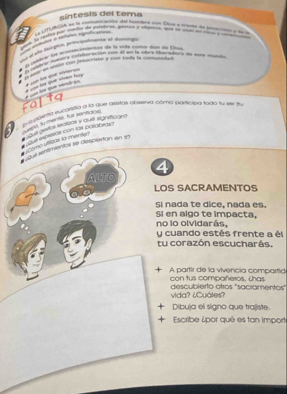 síntesis del tema 
La LITURGIA et la comumicatión del hombrs con Dius a traves de pesucristo y de la 
una. Se maliza por medio de palabras, gestos y objetos, que se usán el ritos y cerevson 
ms símbolos a señales significatives 
Vo el año litórgico, principalnente el domingo 
E cembrar los aconecimientos de la vida como don de Díos. 
El celidvar nuestra colaboración con él en la obra liberadora de este mundo 
E eor en unión con jesucristo y con toda la comunidad 
+ con los que vivieran 
+ con los que viven hay 
E con los que vendrán. 
En la próxima eucaristia a la que asistas observa cómo participa todo tu ser (tu 
uerpa, tu mente, tus sentidos). 
voue pestos realizas y qué significan? 
Gué expresas con las palabras? 
Cómo utilizas la mente? 
Qué sentimientos se despiertan en 17 
4 
ALTO 
LOS SACRAMENTOS 
Si nada te dice, nada es. 
Si en algo te impacta, 
no lo olvidarás, 
y cuando estés frente a él 
tu corazón escucharás. 
+ A partir de la vivencia compartid 
con tus compañeros, ¿has 
descubierto otros "sacramentos” 
vida? ¿Cuáles? 
Dibuja el signo que trajiste. 
Escribe ¿por qué es tan importe