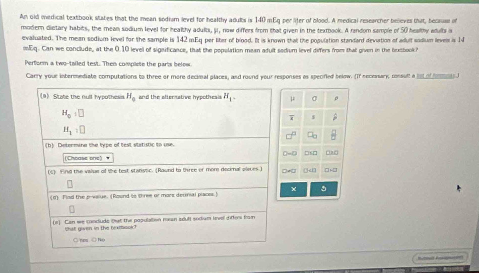 An old medical textbook states that the mean sodium level for healthy adults is 140 mEq per liter of blood. A medical researcher believes that, because of
modern dietary habits, the mean sodium level for healthy adults, μ, now differs from that given in the textbook. A random sample of 50 healthy adults is
evaluated. The mean sodium level for the sample is 142 mEq per liter of blood. It is known that the population standard deviation of adult sodium levels is 14
mEq. Can we conclude, at the 0.10 level of significance, that the population mean aduit sodium level differs from that given in the textbook?
Perform a two-tailed test. Then complete the parts below.
Carry your intermediate computations to three or more decimal places, and round your responses as specified below. (If necessary, consult a let of he J
(a) State the null hypothesis H_0 and the alternative hypothesis H_1.
μ σ
H_0:□
overline x 5 hat p
H_1:□
 □ /□  
(b) Determine the type of test statistic to use.
□ =□ D □ ≥slant □
(Choose one)
(c) Find the value of the test statistic. (Round to three or more decimal places.) □ != □ □ □ +□
×
(d) Find the p -value. (Round to three or more decimal places.)
(e) Can we conclude that the population mean adult sodium level differs from
that given in the textbook?
○ Yes ○ No
Rotnald fossiamn