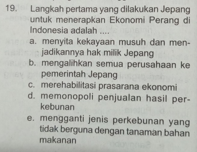 Langkah pertama yang dilakukan Jepang
untuk menerapkan Ekonomi Perang di
Indonesia adalah ....
a. menyita kekayaan musuh dan men-
jadikannya hak milik Jepang
b. mengalihkan semua perusahaan ke
pemerintah Jepang
c. merehabilitasi prasarana ekonomi
d. memonopoli penjualan hasil per-
kebunan
e. mengganti jenis perkebunan yang
tidak berguna dengan tanaman bahan
makanan