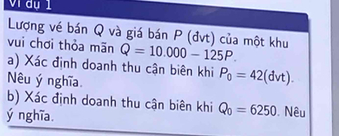 Vị đụ 1 
Lượng vé bán Q và giá bán P (đvt) của một khu 
vui chơi thỏa mãn Q=10.000-125P. 
a) Xác định doanh thu cận biên khi P_0=42( dvt) 
Nêu ý nghĩa 
b) Xác định doanh thu cận biên khi Q_0=6250 Nêu 
ý nghĩa