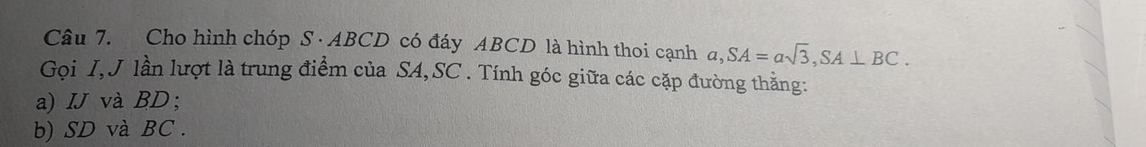 Cho hình chóp S· ABCD có đáy ABCD là hình thoi cạnh a, SA=asqrt(3), SA⊥ BC. 
Gọi I, J lần lượt là trung điểm của SA, SC. Tính góc giữa các cặp đường thằng: 
a) IJ và BD; 
b) SD và BC.