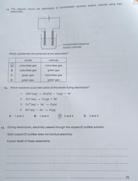 $3. The diagram shows the electrolysis of concentrated aqueous sodium chloride using inert
electrodes
Which substances are produced at the electrodes?
14. Which reactions could take place at the anode during electrolysis?
1 4OH^-(aq)to 2H_2O(l)+O_2(g)+4e^-
2 2Cl^-(aq)to Cl_2(g)+2e^-
3 Cu^(2+)(aq)+2e^-to Cu(s)
4 2H^+(aq)+2e^-to H_2(g)
A 1 and 2 B 1 and 4 C 2 and 4 D 3 and 4
15. During electrolysis, electricity passes through the copper(II) sulfate solution.
Solid copper(II) sulfate does not conduct electricity.
Explain both of these statements.
_
_
_
_
_[3]