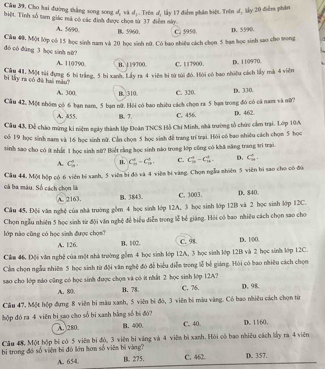Cho hai đường thẳng song song độ và d_2. Trên d_1 lấy 17 điểm phân biệt. Trên d_2 lấy 20 điểm phân
biệt. Tính số tam giác mà có các đỉnh được chọn từ 37 điểm này.
A. 5690. B. 5960. C. 5950. D. 5590.
Câu 40. Một lớp có 15 học sinh nam và 20 học sinh nữ. Có bao nhiêu cách chọn 5 bạn học sinh sao cho trong
đó có đúng 3 học sinh nữ?
A. 110790. B. 119700. C. 117900. D. 110970.
Câu 41. Một túi đựng 6 bi trắng, 5 bi xanh. Lấy ra 4 viên bi từ túi đó. Hỏi có bao nhiêu cách lấy mà 4 viên
bi lấy ra có đủ hai màu?
A. 300. B. 310. C. 320. D. 330.
Câu 42. Một nhóm có 6 bạn nam. 5 ban nữ. Hỏi có bao nhiệu cách chọn ra 5 bạn trong đó có cả nam và nữ?
A. 455. B. 7. C. 456. D. 462.
Câu 43. Để chào mừng kí niệm ngày thành lập Đoàn TNCS Hồ Chí Minh, nhà trường tổ chức cắm trại. Lớp 10A
có 19 học sinh nam và 16 học sinh nữ. Cần chọn 5 học sinh để trang trí trại. Hỏi có bao nhiêu cách chọn 5 học
sinh sao cho có ít nhất 1 học sinh nữ? Biết rằng học sinh nào trong lớp cũng có khă năng trang trí trại.
A. C_(19)^5. B. C_(35)^5-C_(19)^5. C. C_(35)^5-C_(16)^5. D. C_(16)^5.
Câu 44. Một hộp có 6 viên bi xanh, 5 viên bi đỏ và 4 viên bi vàng. Chọn ngẫu nhiên 5 viên bi sao cho có đủ
cả ba màu. Số cách chọn là
A. 2163. B. 3843. C. 3003. D. 840.
Câu 45. Đội văn nghệ của nhà trường gồm 4 học sinh lớp 12A, 3 học sinh lớp 12B và 2 học sinh lớp 12C.
Chọn ngẫu nhiên 5 học sinh từ đội văn nghệ để biểu diễn trong lễ bế giảng. Hỏi có bao nhiêu cách chọn sao cho
lớp nào cũng có học sinh được chọn?
A. 126. B. 102. C. 98. D. 100.
Câu 46. Đội văn nghệ của một nhà trường gồm 4 học sinh lớp 12A, 3 học sinh lớp 12B và 2 học sinh lớp 12C.
Cần chọn ngẫu nhiên 5 học sinh từ đội văn nghệ đó để biểu diễn trong lễ bế giảng. Hỏi có bao nhiêu cách chọn
sao cho lớp nào cũng có học sinh được chọn và có ít nhất 2 học sinh lớp 12A?
A. 80. B. 78. C. 76. D. 98.
Câu 47. Một hộp đựng 8 viên bi màu xanh, 5 viên bi đỏ, 3 viên bi màu vàng. Có bao nhiêu cách chọn từ
hộp đó ra 4 viên bi sao cho số bi xanh bằng số bi đỏ?
A.)280. B. 400. C. 40. D. 1160.
Câu 48. Một hộp bi có 5 viên bi đỏ, 3 viên bi vàng và 4 viên bi xanh. Hỏi có bao nhiêu cách lấy ra 4 viên
bi trong đó số viên bi đỏ lớn hơn số viên bi vàng?
A. 654. B. 275. C. 462. D. 357.