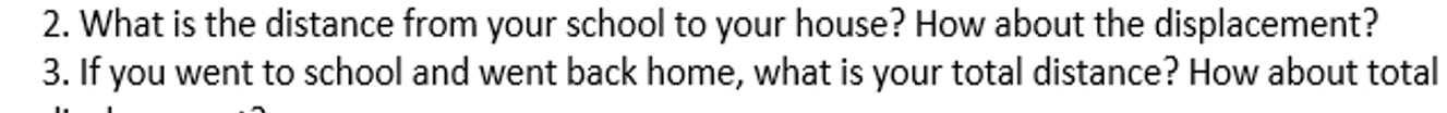 What is the distance from your school to your house? How about the displacement? 
3. If you went to school and went back home, what is your total distance? How about total