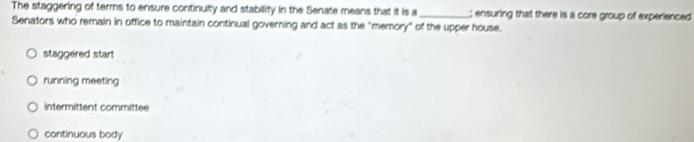 The staggering of terms to ensure continuity and stability in the Senate means that it is a_ ; ensuring that there is a core group of experienced
Senators who remain in office to maintain continual governing and act as the "memory" of the upper house.
staggered start
running meeting
intermittent committee
continuous body