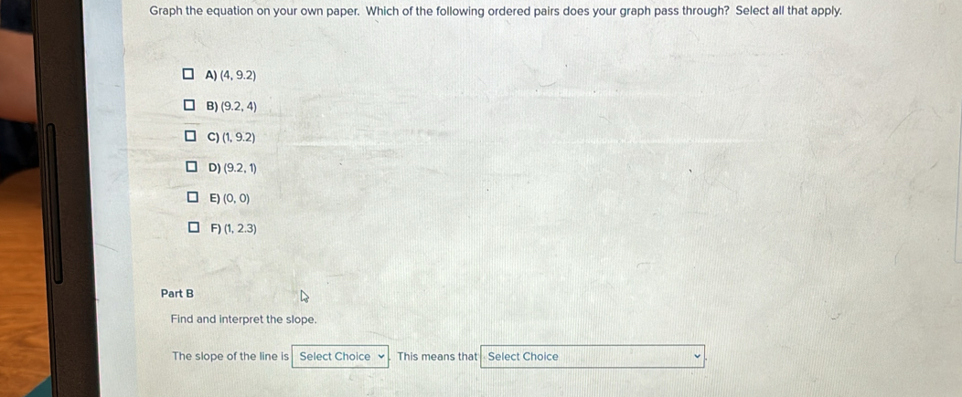 Graph the equation on your own paper. Which of the following ordered pairs does your graph pass through? Select all that apply.
A) (4,9.2)
B) (9.2,4)
C) (1,9.2)
D) (9.2,1)
E) (0,0)
F )(1,2.3)
Part B
Find and interpret the slope.
The slope of the line is Select Choice . This means that Select Choice