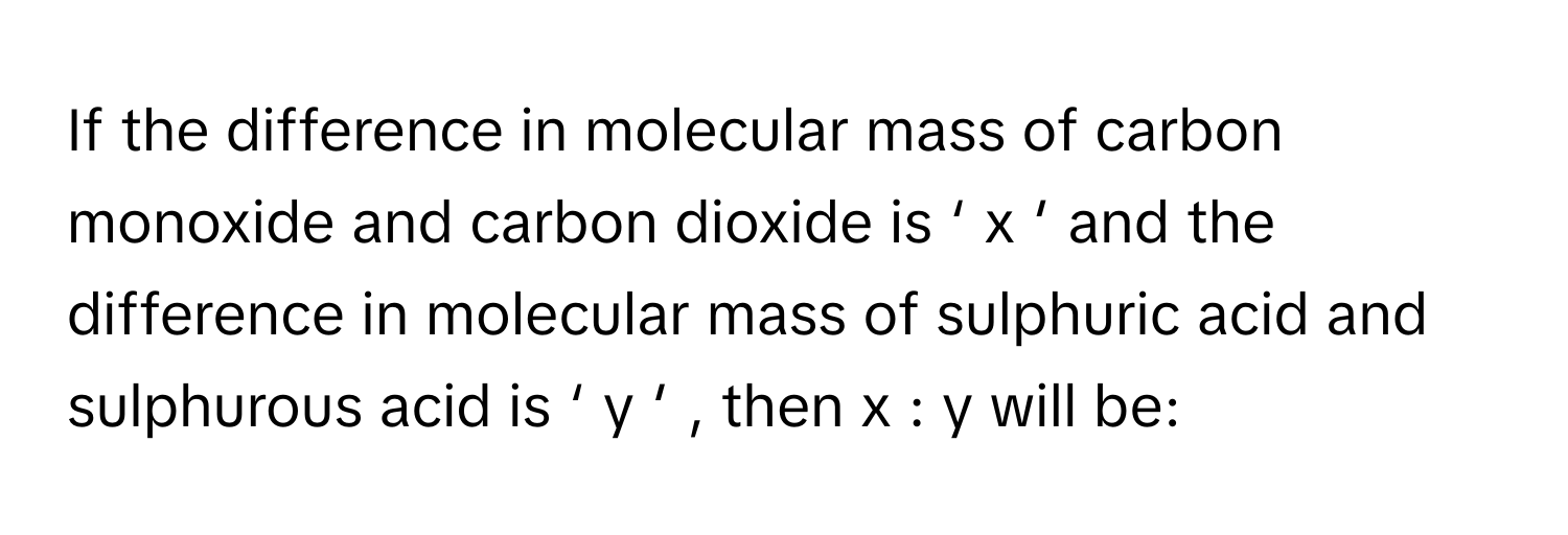 If the difference in molecular mass of carbon monoxide and carbon dioxide is ‘  x   ′        and the difference in molecular mass of sulphuric acid and sulphurous acid is ‘  y   ′       , then x  :  y      will be: