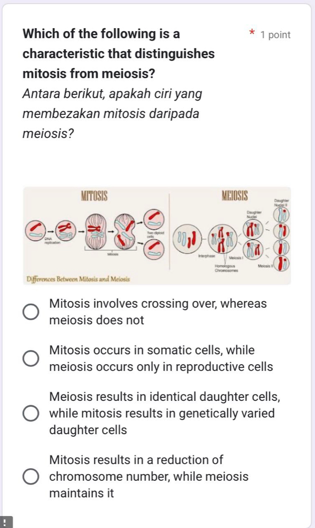 Which of the following is a 1 point
characteristic that distinguishes
mitosis from meiosis?
Antara berikut, apakah ciri yang
membezakan mitosis daripada
meiosis?
Mitosis involves crossing over, whereas
meiosis does not
Mitosis occurs in somatic cells, while
meiosis occurs only in reproductive cells
Meiosis results in identical daughter cells,
while mitosis results in genetically varied
daughter cells
Mitosis results in a reduction of
chromosome number, while meiosis
maintains it