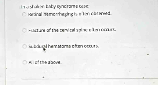 In a shaken baby syndrome case:
Retinal hemorrhaging is often observed.
Fracture of the cervical spine often occurs.
Subdural hematoma often occurs.
All of the above.
_
__
__