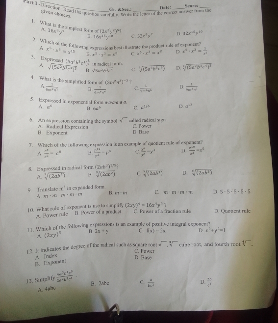 Gr. &Sec.: Date: Seore:
Part I-Direction: Read the question carefully. Write the letter of the correct answer from the
given choices.
1. What is the simplest form of 16x^8y^7 B. 16x^(15)y^(10) C. 32x^8y^7 32x^(15)y^(10)
A.
(2x^3y^2)^5 ?
D.
2. Which of the following expressions best illustrate the product rule of exponent
A. x^5· x^3=x^(15) B. x^5· x^3=x^8 C. x^5· x^3=x^2 D. x^5· x^3= 1/x^2 
3. Expressed (5a^2b^3c^4)^ 1/3  in radical form. sqrt[3]((5a^2b^3c^4)) D. sqrt[3]((5a^2b^3c^4)^3)
A sqrt((5a^2b^3c^4)^3) B. sqrt(5a^2b^3c^4) C.
(3m^2n^2)^-3 ?
4. What is the simplified form of  1/6m^2n^2  B.  1/6m^6n^6  C.  1/9m^6n^6  D.  1/9m^2n^2 
A
5. Expressed in exponential form α·α·α·α·α·α.
A. a^6 B. 6a^6 C. a^(1/6) D. a^(12)
6. An expression containing the symbol called radical sign.
A. Radical Expression C. Power
B. Exponent D. Base
7. Which of the following expression is an example of quotient rule of exponent?
A.  c^6/c^2 =c^8 B.  p^(12)/p^2 =p^4 C.  y^2/y^4 -y^3 D.  z^(10)/z^2 =z^5
8. Expressed in radical form (2ab^3)^1/5 ?
A. sqrt[3]((2ab^5)) B. sqrt[5]((2ab^2)) C. sqrt[3]((2ab^3)) D. sqrt[5]((2ab^3))
9. Translate m^5 in expanded form.
A. m· m· m· m· m B. m· m C. m· m· m· m D. 5· 5· 5· 5· 5
?
10. What rule of exponent is use to simplify (2xy)^4=16x^4y^4 C. Power of a fraction rule D. Quotient rule
A. Power rule B. Power of a product
11. Which of the following expressions is an example of positive integral exponent?
A. (2xy)^5 B. 2x+y C. f(x)=2x D. x^2+y^2=1
12. It indicates the degree of the radical such as square root sqrt(),sqrt[3]() cube root, and fourth root sqrt[4]().
C. Power
A. Index
D. Base
B. Exponent
13. Simplify  4a^3b^4c^5/2a^2b^3c^4 .
B. 2abc C.  a/bc^2  D.  2b/c^2 
A. 4abc