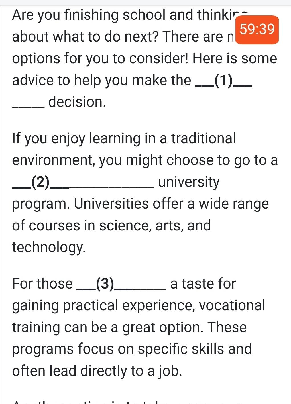 Are you finishing school and thinkir - 
59:39 
about what to do next? There are n 
options for you to consider! Here is some 
advice to help you make the _(1)_ 
_decision. 
If you enjoy learning in a traditional 
environment, you might choose to go to a 
_.(2)._ university 
program. Universities offer a wide range 
of courses in science, arts, and 
technology. 
For those_ (3)_ a taste for 
gaining practical experience, vocational 
training can be a great option. These 
programs focus on specific skills and 
often lead directly to a job.