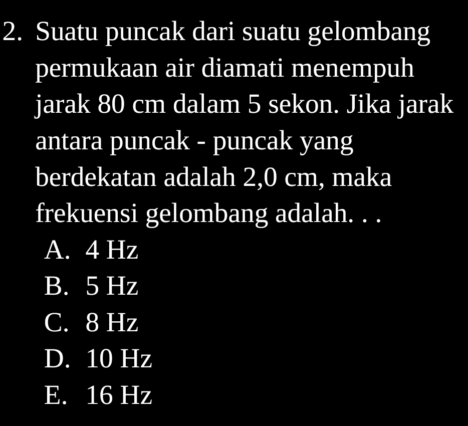 Suatu puncak dari suatu gelombang
permukaan air diamati menempuh
jarak 80 cm dalam 5 sekon. Jika jarak
antara puncak - puncak yang
berdekatan adalah 2,0 cm, maka
frekuensi gelombang adalah. . .
A. 4 Hz
B. 5 Hz
C. 8 Hz
D. 10 Hz
E. 16 Hz