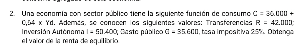 Una economía con sector público tiene la siguiente función de consumo C=36.000+
0,64* Yd. Además, se conocen los siguientes valores: Transferencias R=42.000
Inversión Autónoma I=50.400; Gasto público G=35.600 , tasa impositiva 25%. Obtenga 
el valor de la renta de equilibrio.