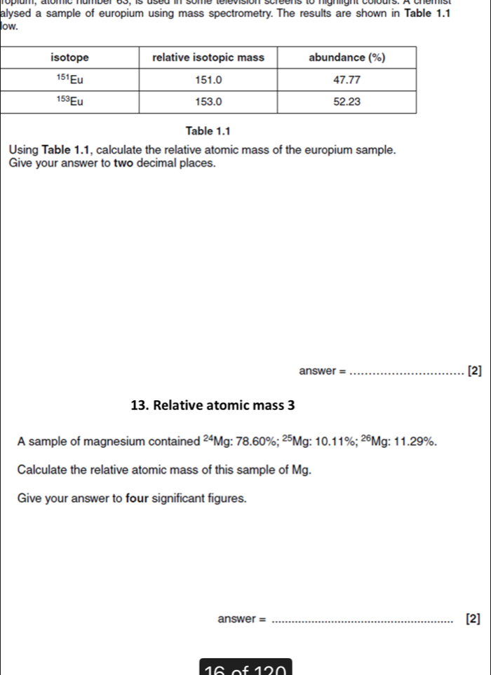 alysed a sample of europium using mass spectrometry. The results are shown in Table 1.1
low.
Table 1.1
Using Table 1.1, calculate the relative atomic mass of the europium sample.
Give your answer to two decimal places.
answer =_
[2]
13. Relative atomic mass 3
A sample of magnesium contained^2 *Mg: 78.60%; ²⁵Mg: 10.11%; ²⁶Mg: 11.29%.
Calculate the relative atomic mass of this sample of Mg.
Give your answer to four significant figures.
answer = _[2]
1 6  of 120