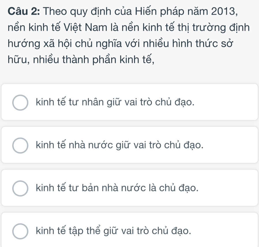 Theo quy định của Hiến pháp năm 2013,
nền kinh tế Việt Nam là nền kinh tế thị trường định
hướng xã hội chủ nghĩa với nhiều hình thức sở
hữu, nhiều thành phần kinh tế,
kinh tế tư nhân giữ vai trò chủ đạo.
kinh tế nhà nước giữ vai trò chủ đạo.
kinh tế tư bản nhà nước là chủ đạo.
kinh tế tập thể giữ vai trò chủ đạo.