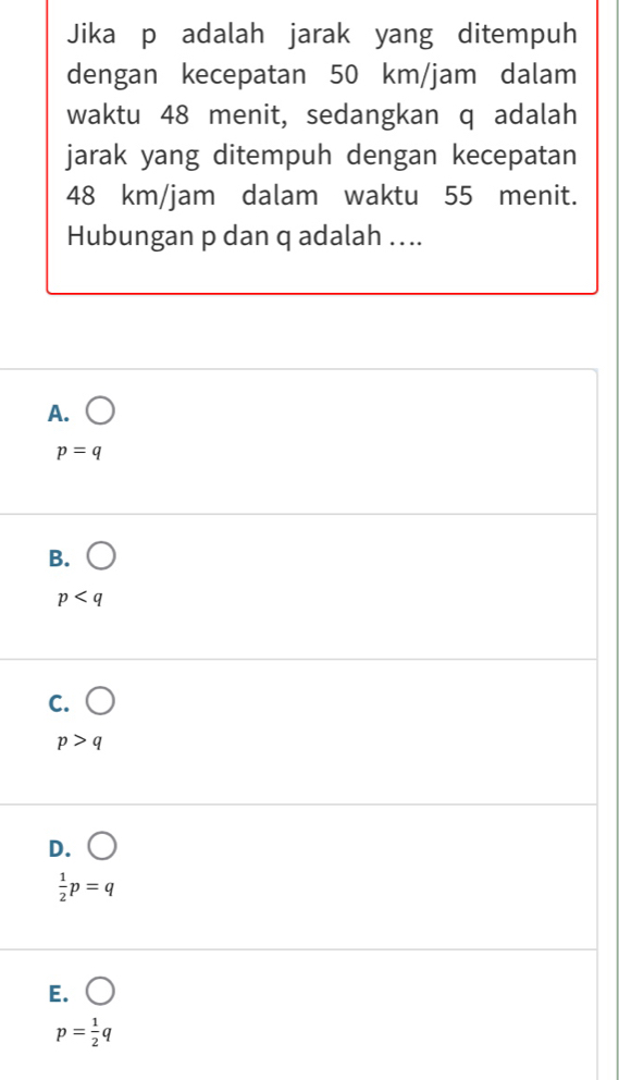 Jika p adalah jarak yang ditempuh
dengan kecepatan 50 km/jam dalam
waktu 48 menit, sedangkan q adalah
jarak yang ditempuh dengan kecepatan
48 km/jam dalam waktu 55 menit.
Hubungan p dan q adalah . . ..
A. ()
p=q
B. bigcirc
p
C.
p>q
D.
 1/2 p=q
E.
p= 1/2 q