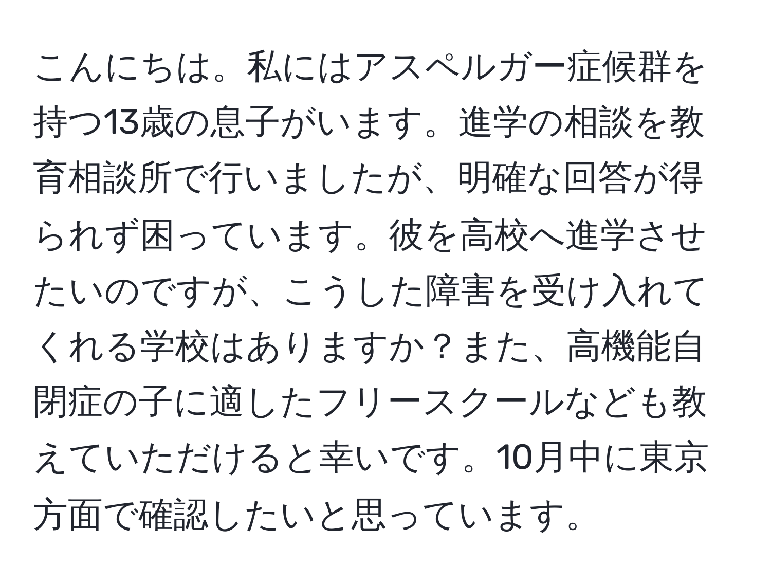 こんにちは。私にはアスペルガー症候群を持つ13歳の息子がいます。進学の相談を教育相談所で行いましたが、明確な回答が得られず困っています。彼を高校へ進学させたいのですが、こうした障害を受け入れてくれる学校はありますか？また、高機能自閉症の子に適したフリースクールなども教えていただけると幸いです。10月中に東京方面で確認したいと思っています。