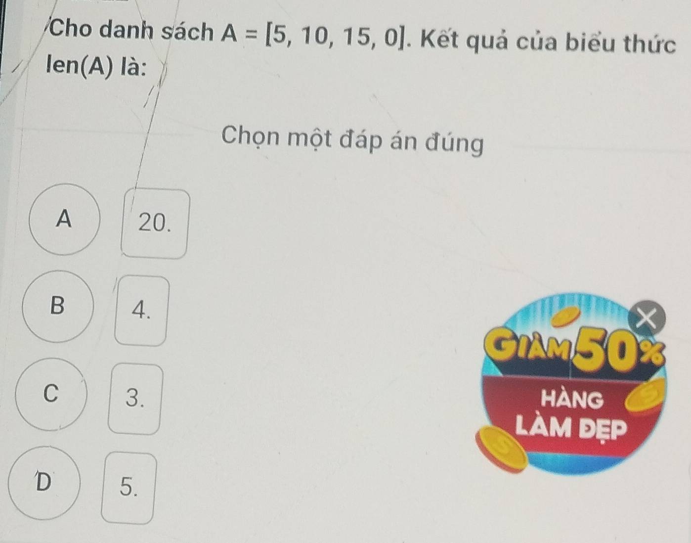 Cho danh sách A=[5,10,15,0]. Kết quả của biểu thức
len(A) là:
Chọn một đáp án đúng
A 20.
B
4.
GiAm50
C hàng
3.
làm đẹp
D
5.