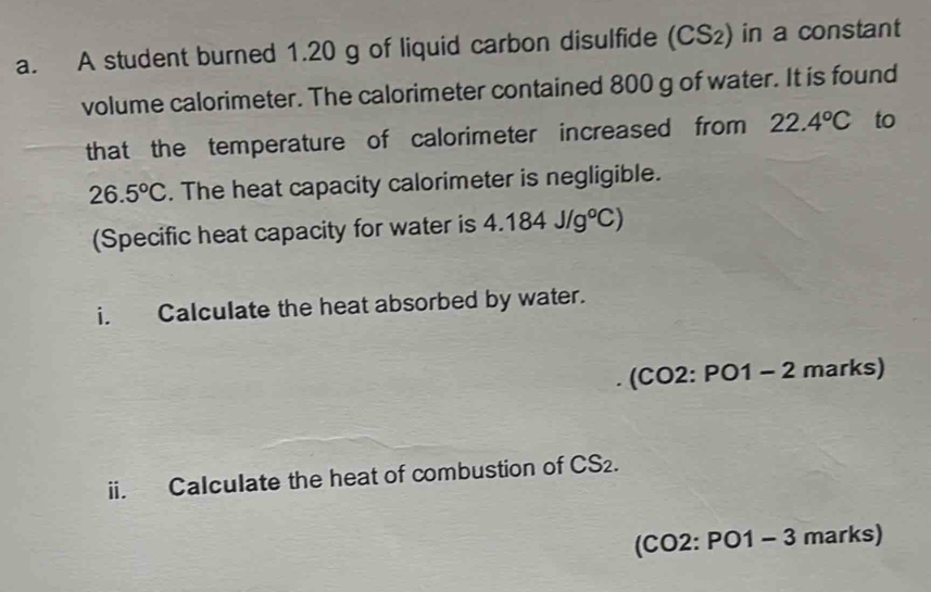 A student burned 1.20 g of liquid carbon disulfide (CS_2) in a constant 
volume calorimeter. The calorimeter contained 800 g of water. It is found 
that the temperature of calorimeter increased from 22.4°C to
26.5°C. The heat capacity calorimeter is negligible. 
(Specific heat capacity for water is 4.184J/g°C)
i. Calculate the heat absorbed by water. 
(CO2: ^circ C 1 - 2 marks) 
ii. Calculate the heat of combustion of CS_2. 
(C 0 2: PO1 - 3 marks)