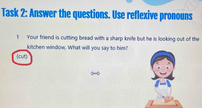 Task 2: Answer the questions. Use reflexive pronouns 
1 Your friend is cutting bread with a sharp knife but he is looking out of the 
kitchen window. What will you say to him? 
(cut)