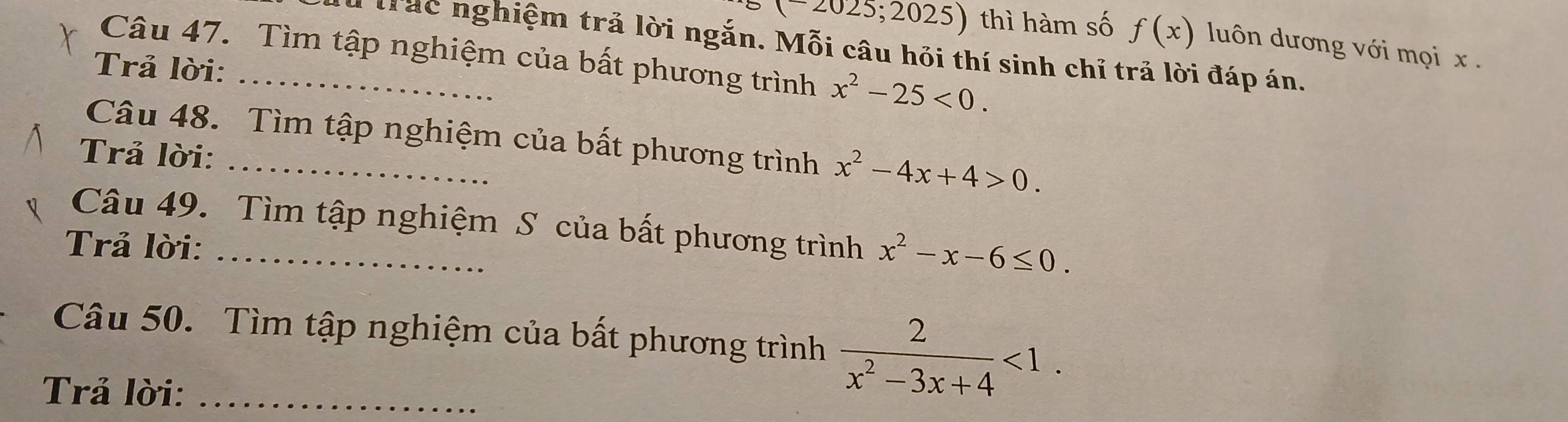 (-2025;2025) thì hàm số f(x) luôn dương với mọi x. 
Trác nghiệm trả lời ngắn. Mỗi câu hỏi thí sinh chỉ trả lời đáp án. 
Câu 47. Tìm tập nghiệm của bất phương trình x^2-25<0</tex>. 
Trả lời: 
Câu 48. Tìm tập nghiệm của bất phương trình x^2-4x+4>0. 
Trả lời: 
Câu 49. Tìm tập nghiệm S của bất phương trình x^2-x-6≤ 0. 
Trả lời:_ 
Câu 50. Tìm tập nghiệm của bất phương trình  2/x^2-3x+4 <1</tex>. 
Trả lời:_