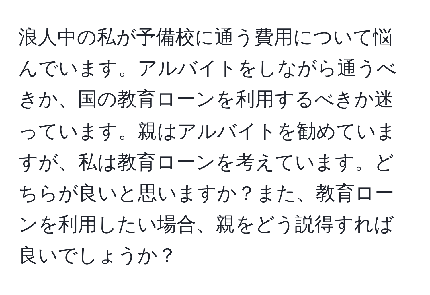 浪人中の私が予備校に通う費用について悩んでいます。アルバイトをしながら通うべきか、国の教育ローンを利用するべきか迷っています。親はアルバイトを勧めていますが、私は教育ローンを考えています。どちらが良いと思いますか？また、教育ローンを利用したい場合、親をどう説得すれば良いでしょうか？