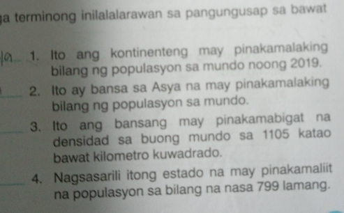 a terminong inilalalarawan sa pangungusap sa bawat 
1. Ito ang kontinenteng may pinakamalaking 
bilang ng populasyon sa mundo noong 2019. 
_2. Ito ay bansa sa Asya na may pinakamalaking 
bilang ng populasyon sa mundo. 
_ 
3. Ito ang bansang may pinakamabigat na 
densidad sa buong mundo sa 1105 katao 
bawat kilometro kuwadrado. 
4. Nagsasarili itong estado na may pinakamaliit 
na populasyon sa bilang na nasa 799 lamang.