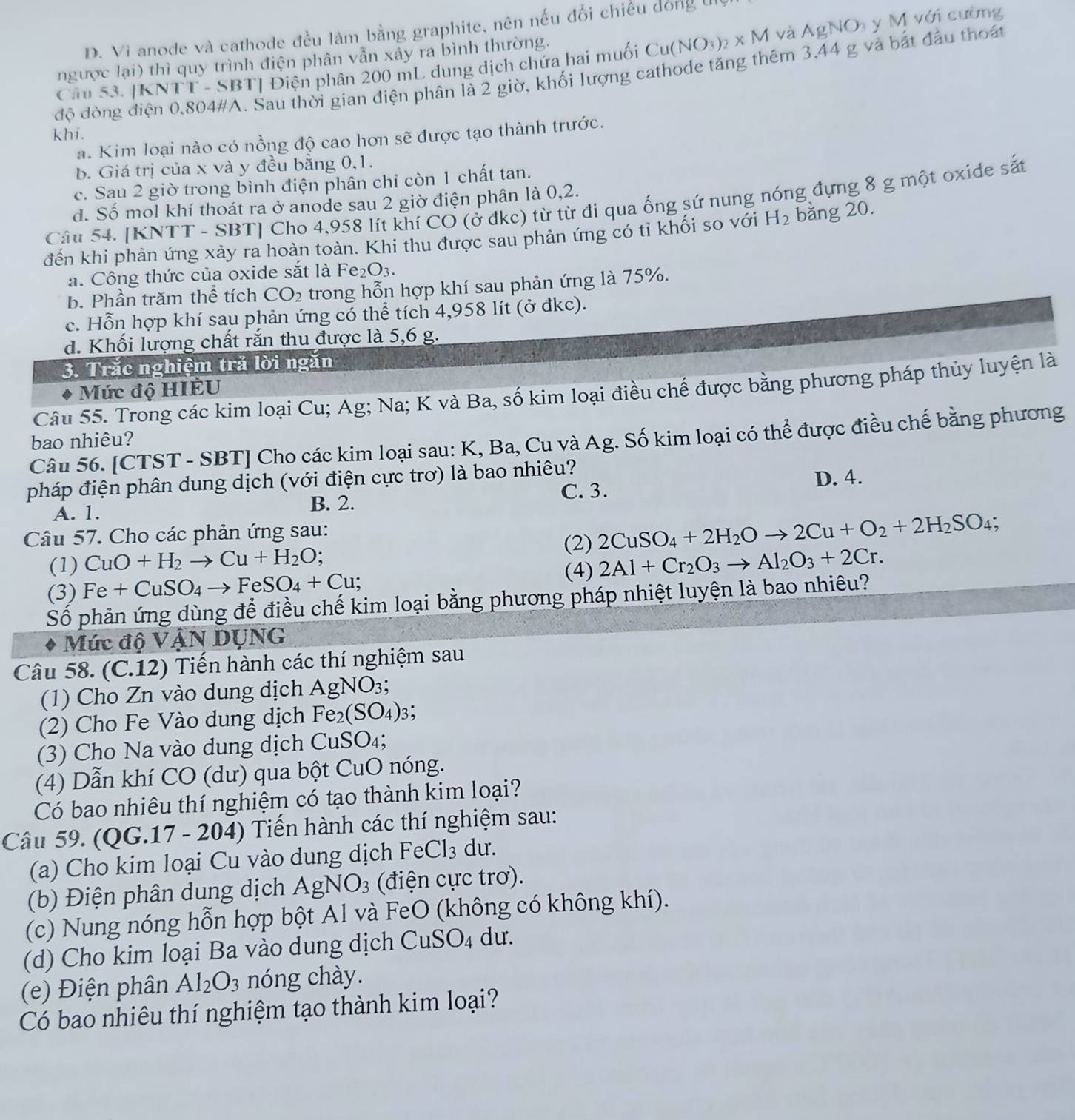 D. Vi anode và cathode đều làm bằng graphite, nên nếu đổi chiếu đóng t
Cau 53. |KNTT - SBT| Điện phân 200 mL dung dịch chứa hai muối Cu(NO_3)_2* M I và AgNO y M với cường
ngược lại) thì quy trình điện phân vẫn xảy ra bình thường.
độ đòng điện 0,804#A. Sau thời gian điện phân là 2 giờ, khối lượng cathode tăng thêm 3,44 g và bắt đầu thoát
khí.
a. Kim loại nào có nồng độ cao hơn sẽ được tạo thành trước.
b. Giá trị của x và y đều bằng 0,1.
c. Sau 2 giờ trong bình điện phân chỉ còn 1 chất tan.
d. Số mol khí thoát ra ở anode sau 2 giờ điện phân là 0,2.
Câu 54. [KNTT - SBT] Cho 4,958 lít khí CO (ở đkc) từ từ đi qua ống sứ nung nóng đựng 8 g một oxide sắt
đến khi phản ứng xảy ra hoàn toàn. Khi thu được sau phản ứng có tỉ khối so với H_2 bằng 20.
a. Công thức của oxide sắt là Fe_2O_3.
b. Phần trăm thể tích CO_2 trong hỗn hợp khí sau phản ứng là 75%.
c. Hỗn hợp khí sau phản ứng có thể tích 4,958 lít (ở đkc).
d. Khối lượng chất rắn thu được là 5,6 g.
3. Trắc nghiệm trã lời ngăn
Mức độ HIÈU
Câu 55. Trong các kim loại Cu; Ag; Na; K và Ba, số kim loại điều chế được bằng phương pháp thủy luyện là
Câu 56. [CTST - SBT] Cho các kim loại sau: K, Ba, Cu và Ag. Số kim loại có thể được điều chế bằng phương
bao nhiêu?
pháp điện phân dung dịch (với điện cực trơ) là bao nhiêu?
D. 4.
A. 1.
B. 2. C. 3.
Câu 57. Cho các phản ứng sau:
(2) 2CuSO_4+2H_2Oto 2Cu+O_2+2H_2SO_4;
(1) CuO+H_2to Cu+H_2O;
(3) Fe+CuSO_4to FeSO_4+Cu; (4) 2Al+Cr_2O_3to Al_2O_3+2Cr.
Số phản ứng dùng để điều chế kim loại bằng phương pháp nhiệt luyện là bao nhiêu?
Mức độ VậN DỤNG
Câu 58. (C.12) Tiến hành các thí nghiệm sau
(1) Cho Zn vào dung dịch AgNO_3;
(2) Cho Fe Vào dung dịch Fe_2(SO_4): 3:
(3) Cho Na vào dung dịch CuSO_4;
(4) Dẫn khí CO (dư) qua bột CuO nóng.
Có bao nhiêu thí nghiệm có tạo thành kim loại?
Câu 59. (QG.17 - 204) Tiến hành các thí nghiệm sau:
(a) Cho kim loại Cu vào dung dịch Fe( Cl_3 du.
(b) Điện phân dung dịch AgNO_3 (điện cực trơ).
(c) Nung nóng hỗn hợp bột Al và FeO (không có không khí).
(d) Cho kim loại Ba vào dung dịch CuSO_4 du.
(e) Điện phân Al_2O_3 nóng chày.
Có bao nhiêu thí nghiệm tạo thành kim loại?
