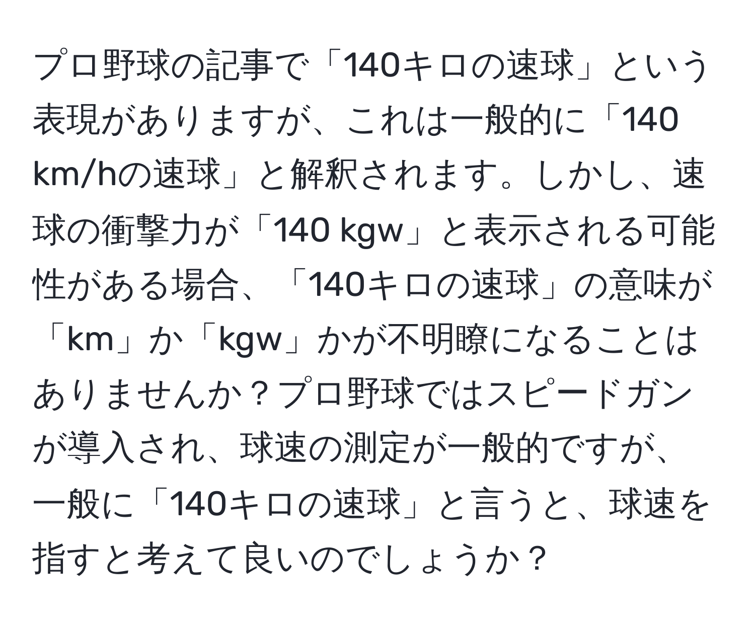 プロ野球の記事で「140キロの速球」という表現がありますが、これは一般的に「140 km/hの速球」と解釈されます。しかし、速球の衝撃力が「140 kgw」と表示される可能性がある場合、「140キロの速球」の意味が「km」か「kgw」かが不明瞭になることはありませんか？プロ野球ではスピードガンが導入され、球速の測定が一般的ですが、一般に「140キロの速球」と言うと、球速を指すと考えて良いのでしょうか？