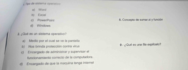 Tipo de sistema operativo
a) Word
b) Excel
c) PowerPoint 8. Concepto de sumar.si y función
d) Windows
2 ¿Qué es un sistema operativo?
a) Medio por el cual se ve la pantalla
b) Nos brinda protección contra virus 9.- ¿ Qué es una fila explícalo?
c) Encargado de administrar y supervisar el
funcionamiento correcto de la computadora.
d) Encargado de que la maquina tenga internet