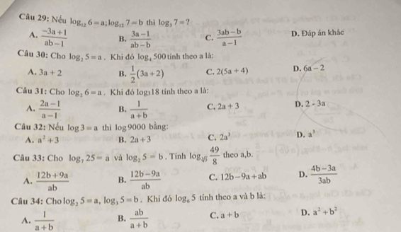 Nếu log _126=a; log _127=b thì log _37= ?
A.  (-3a+1)/ab-1  B.  (3a-1)/ab-b  C.  (3ab-b)/a-1  D. Đáp án khác
Câu 30: Cho log _25=a. Khi đó log _4500 tính theo a là:
A. 3a+2 B.  1/2 (3a+2) C. 2(5a+4) D. 6a-2
Câu 31: Cho log _26=a. Khi đó log _318 tính theo a là:
A.  (2a-1)/a-1  B.  1/a+b  C. 2a+3 D. 2-3a
Câu 32: Nếu log 3=a thì log 9000 bằng:
A. a^2+3 B. 2a+3 C. 2a^3 D. a^3
Câu 33: Cho log _725=a và log _25=b. Tinh log _sqrt[4](3) 49/8  theo a, b.
A.  (12b+9a)/ab  B.  (12b-9a)/ab  C. 12b-9a+ab D.  (4b-3a)/3ab 
Câu 34: Cho log _25=a, log _35=b. Khi đó log _65 tính theo a và b là:
A.  1/a+b  B.  ab/a+b  C. a+b D. a^2+b^2