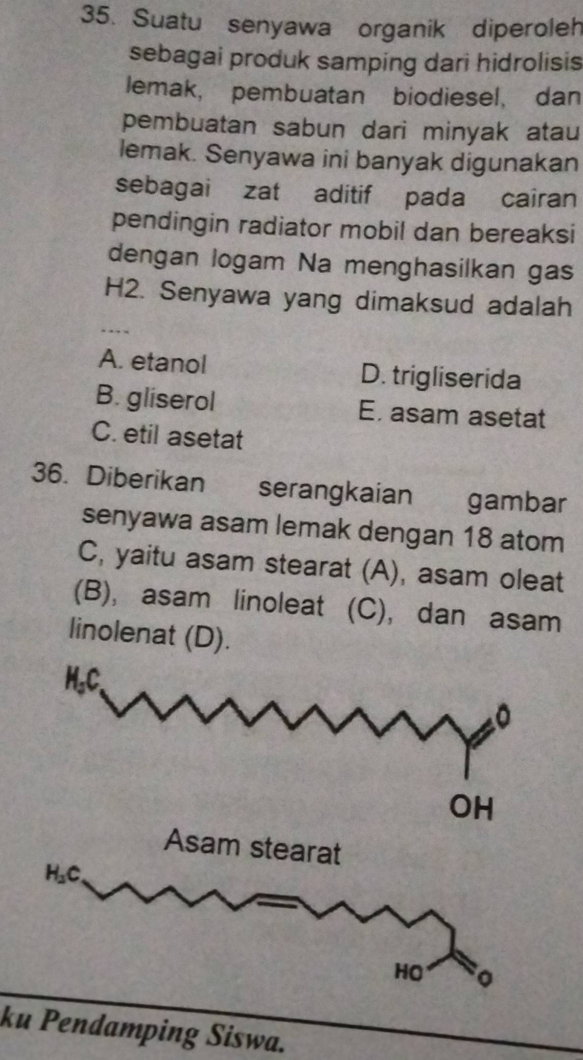 Suatu senyawa organik diperoleh
sebagai produk samping dari hidrolisis
lemak, pembuatan biodiesel, dan
pembuatan sabun dari minyak atau
lemak. Senyawa ini banyak digunakan
sebagai zat aditif pada cairan
pendingin radiator mobil dan bereaksi
dengan logam Na menghasilkan gas
H2. Senyawa yang dimaksud adalah
A. etanol D. trigliserida
B. gliserol E. asam asetat
C. etil asetat
36. Diberikan serangkaian gambar
senyawa asam lemak dengan 18 atom
C, yaitu asam stearat (A), asam oleat
(B), asam linoleat (C), dan asam
linolenat (D).
Asam stearat
H_2C
HO 。
ku Pendamping Siswa.