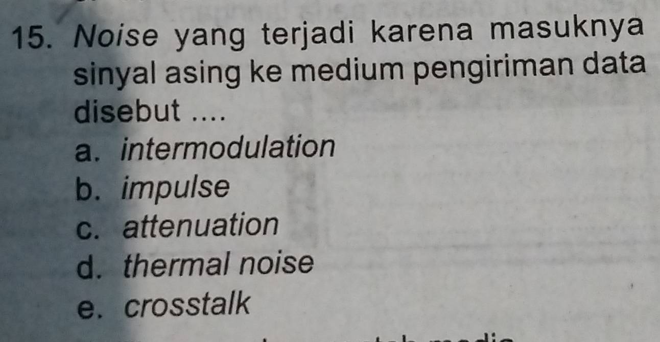 Noise yang terjadi karena masuknya
sinyal asing ke medium pengiriman data
disebut ....
a. intermodulation
b. impulse
c. attenuation
d. thermal noise
e. crosstalk