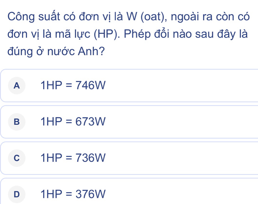 Công suất có đơn vị là W (oat), ngoài ra còn có
đơn vị là mã lực (HP). Phép đổi nào sau đây là
đúng ở nước Anh?
A 1HP=746W
B 1HP=673W
C 1HP=736W
D 1HP=376W