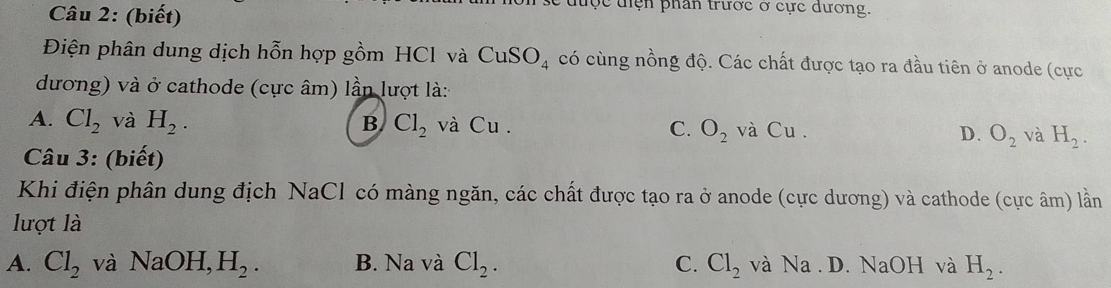 (biết)
ộc điện phân trước ở cực dương.
Điện phân dung dịch hỗn hợp gồm HCl và CuSO_4 có cùng nồng độ. Các chất được tạo ra đầu tiên ở anode (cực
dương) và ở cathode (cực âm) lần lượt là:
A. Cl_2 và H_2. B Cl_2 và Cu . C. O_2 và Cu . D. O_2 và H_2. 
Câu 3: (biết)
Khi điện phân dung địch NaCl có màng ngăn, các chất được tạo ra ở anode (cực dương) và cathode (cực âm) lần
lượt là
A. Cl_2 và NaOH, H_2. B. Na và Cl_2. C. Cl_2 và Na . D. NaOH và H_2.