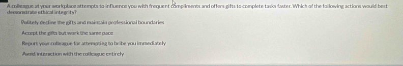 A colleague at your workplace attempts to influence you with frequent compliments and offers gifts to complete tasks faster. Which of the following actions would best
demonstrate ethical integrity?
Politely decline the gifts and maintain professional boundaries
Accept the gifts but work the same pace
Report your colleague for attempting to bribe you immediately
Avoid Interaction with the colleague entirely