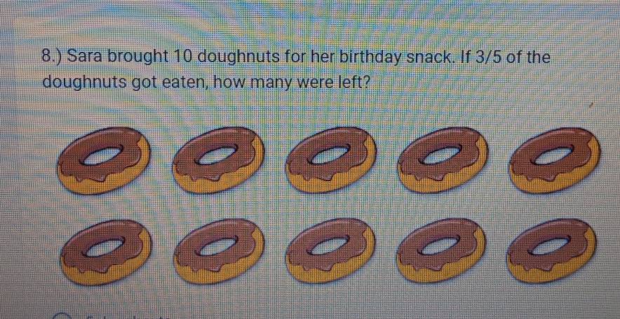 8.) Sara brought 10 doughnuts for her birthday snack. If 3/5 of the 
doughnuts got eaten, how many were left?