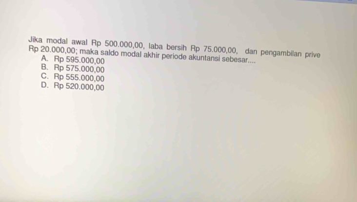 Jika modal awal Rp 500.000,00, laba bersih Rp 75.000,00, dan pengambilan prive
Rp 20.000,00; maka saldo modal akhir periode akuntansi sebesar....
A. Rp 595.000,00
B. Rp 575.000,00
C. Rp 555.000,00
D. Rp 520.000,00