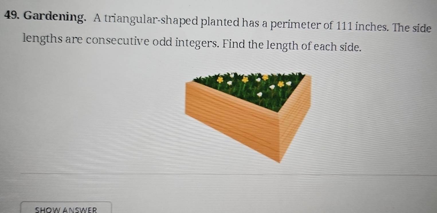 Gardening. A triangular-shaped planted has a perimeter of 111 inches. The side 
lengths are consecutive odd integers. Find the length of each side. 
SHOW ANSWER