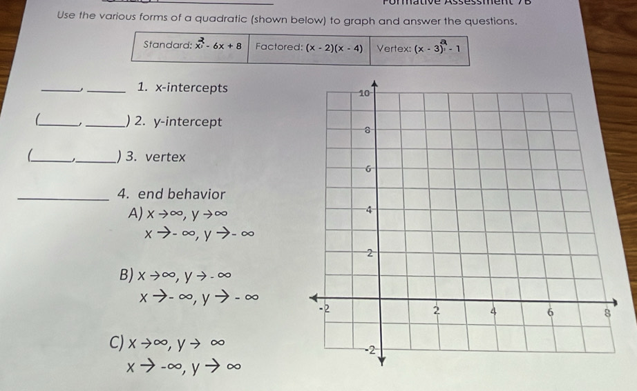 Use the various forms of a quadratic (shown below) to graph and answer the questions.
Standard: x^2-6x+8 Factored: (x-2)(x-4) Vertex: (x-3)^a-1
_
_1. x-intercepts 
_
_) 2. y-intercept
_ _) 3. vertex
_4. end behavior
A) xto ∈fty , yto ∈fty
xto -∈fty , yto -∈fty
B) xto ∈fty , yto -∈fty
xto -∈fty , yto -∈fty
C) xto ∈fty , yto ∈fty
xto -∈fty , yto ∈fty