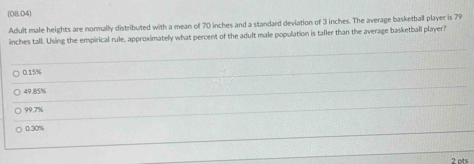 (08.04)
Adult male heights are normally distributed with a mean of 70 inches and a standard deviation of 3 inches. The average basketball player is 79
inches tall. Using the empirical rule, approximately what percent of the adult male population is taller than the average basketball player?
0.15%
49.85%
99.7%
0.30%
2 pts
