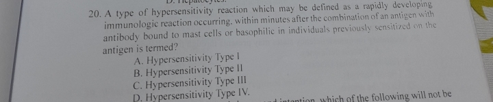 A type of hypersensitivity reaction which may be defined as a rapidly developing
immunologic reaction occurring, within minutes after the combination of an antigen with
antibody bound to mast cells or basophilic in individuals previously sensitized on the
antigen is termed?
A. Hypersensitivity Type I
B. Hypersensitivity Type II
C. Hypersensitivity Type III
D. Hypersensitivity Type IV.
an, which of the following will not be