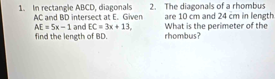 In rectangle ABCD, diagonals 2. The diagonals of a rhombus
AC and BD intersect at E. Given are 10 cm and 24 cm in length
AE=5x-1 and EC=3x+13, What is the perimeter of the 
find the length of BD. rhombus?