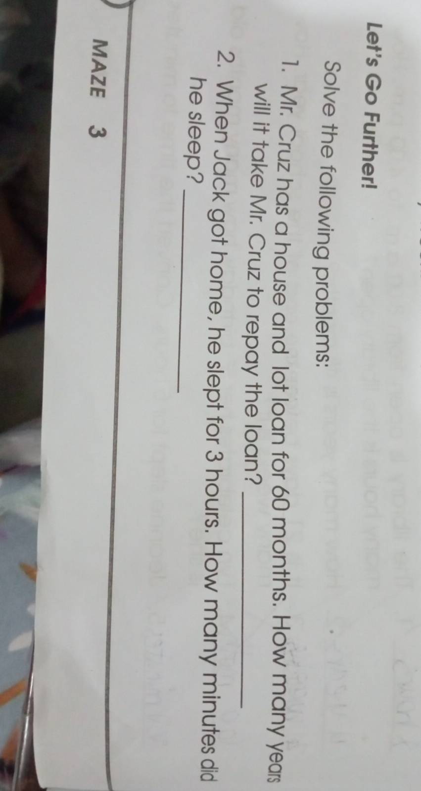 Let's Go Further! 
Solve the following problems: 
1. Mr. Cruz has a house and lot loan for 60 months. How many years
will it take Mr. Cruz to repay the loan?_ 
2. When Jack got home, he slept for 3 hours. How many minutes did 
he sleep?_ 
MAZE 3