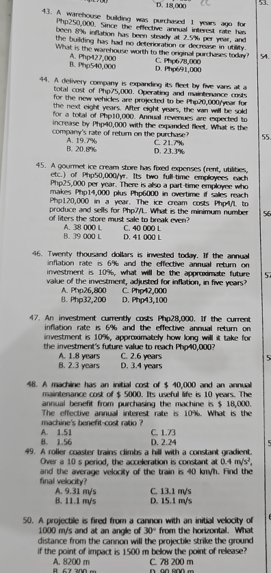 D. 18,000 53.
43. A warehouse building was purchased 1 years ago for
Php250,000. Since the effective annual interest rate has
been 8% inflation has been steady at 2.5% per year, and
the building has had no deterioration or decrease in utility.
What is the warehouse worth to the original purchases today? 54.
A. Php427,000 C. Php678,000
B. Php540,000 D. Php691,000
44. A delivery company is expanding its fleet by five vans at a
total cost of Php75,000. Operating and maintenance costs
for the new vehicles are projected to be Php20,000/year for
the next eight years. After eight years, the van will be sold
for a total of Php10,000. Annual revenues are expected to
increase by Php40,000 with the expanded fleet. What is the
company's rate of return on the purchase? 55
A. 19.7% C. 21.7%
B. 20.8% D. 23.3%
45. A gourmet ice cream store has fixed expenses (rent, utilities,
etc.) of Php50,000/yr. Its two full-time employees each
Php25,000 per year. There is also a part-time employee who
makes Php14,000 plus Php6000 in overtime if sales reach
Php120,000 in a year. The ice cream costs Php4/L to
produce and sells for Php7/L. What is the minimum number 56
of liters the store must sale to break even?
A. 38 000 L C. 40 000 L
B. 39 000 L D. 41 000 L
46. Twenty thousand dollars is invested today. If the annual
inflation rate is 6% and the effective annual return on
investment is 10%, what will be the approximate future 5
value of the investment, adjusted for inflation, in five years?
A. Php26,800 C. Php42,000
B. Php32,200 D. Php43,100
47. An investment currently costs Php28,000. If the current
inflation rate is 6% and the effective annual return on
investment is 10%, approximately how long will it take for
the investment's future value to reach Php40,000?
A. 1.8 years C. 2.6 years
B. 2.3 years D. 3.4 years
48. A machine has an initial cost of $ 40,000 and an annual
maintenance cost of $ 5000. Its useful life is 10 years. The
annual benefit from purchasing the machine is $ 18,000.
The effective annual interest rate is 10%. What is the
machine's benefit-cost ratio 
A. 1.51 C. 1.73
B. 1.56 D. 2.24
5
49. A roller coaster trains climbs a hill with a constant gradient.
Over a 10 s period, the acceleration is constant at 0.4m/s^2,
and the average velocity of the train is 40 km/h. Find the
final velocity?
A. 9.31 m/s C. 13.1 m/s
B. 11.1 m/s D. 15.1 m/s
50. A projectile is fired from a cannon with an initial velocity of
1000 m/s and at an angle of 30° from the horizontal. What
distance from the cannon will the projectile strike the ground
if the point of impact is 1500 m below the point of release?
A. 8200 m C. 78 200 m
B 67 300 m D 00 200 m