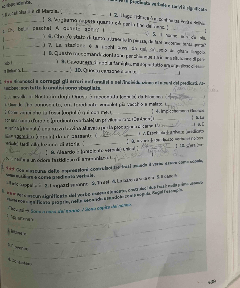 corrispondente.
Une dl predicato verbale e scrivi il significato
1, Il vocabolario è di Marzia: (_
.) 2. Il lago Tititaca è al confine tra Perù e Bolivia.
_) 3. Vogliamo sapere quanto c'è per la fine dell'anno. (.
4. Che belle pesche! A quanto sono? (_
_
_..)
). 5. Il nonno non c'è più.
) 6. Che c’è stato di tanto attraente in piazza, da fare accorrere tanta gente?

_) 7. La stazione è a pochi passi da qui, c'è solo da girare l'angolo.
_) 8. Queste raccomandazioni sono per chiunque sia in una situazione di peri-
colo. (_
) 9. Cavour era di nobile famiglia, ma soprattutto era orgoglioso di esse-
re italiano. (._
) 10. Questa canzone è per te. (._
6. ★★★ Riconosci e correggi gli errori nell’analisi e nell’individuazione di alcuni dei predicati. At-
tenzione: non tutte le analisi sono sbagliate.
1. La novella di Nastagio degli Onesti è raccontata (copula) da Filomena. (._
2. Quando l'ho conosciuto, era (predicato verbale) già vecchio e malato. (. _)
3. Come vorrei che tu fossi (copula) qui con me. ( _) 4. Impiccheranno Geordie
con una corda d’oro / è (predicato verbale) un privilegio raro. (De André) (._
) 5. La
chianinaè(copula) una razza bovina allevata per la produzione di carne. (_ .) 6. 
stato aggredito (copula) da un passante. (_ .) 7. Ezechiele è arrivato (predicato
) 8. Vivere è (predicato verbale) noioso.
verbale) tardi alla lezione di storia. (_
  
_
_) 9. Aleardo è (predicato verbale) unico! (._ ) 10. C’era (co-
pula) nell’aria un odore fastidioso di ammoniaca. (.
*** Con ciascuna delle espressioni costruisci tre frasi usando il verbo essere come copula,
come ausiliare e come predicato verbale.
1. Il mio cappello è 2. I ragazzi saranno 3. Tu sei 4. La barca a vela era 5. Il cane è
8, ★★★ Per ciascun significato del verbo essere elencato, costruisci due frasi: nella prima usando
essere con significato proprio, nella seconda usandolo come copula. Segui l’esempio.
_
√ Trovarsi → Sono a casa del nonno. / Sono ospite del nonno
_
1. Appartenere
_
2. Ritenere
_
3. Provenire
4. Consistere
439