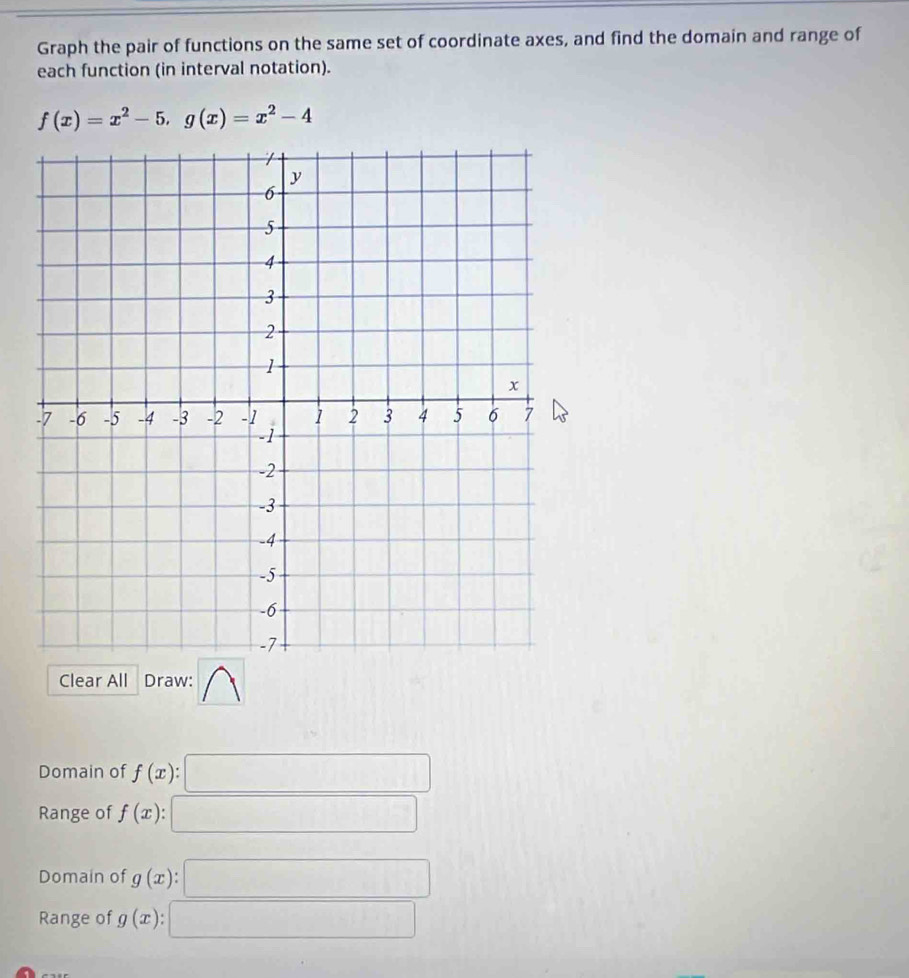 Graph the pair of functions on the same set of coordinate axes, and find the domain and range of 
each function (in interval notation).
f(x)=x^2-5, g(x)=x^2-4
Clear All Draw: 
Domain of f(x) : □
∴ ∠ A-(-2to (∠ D-∠ B)C
Range of f(x) : □ .. □ 
Domain of g(x) : □ 
Range of g(x) a_□ 